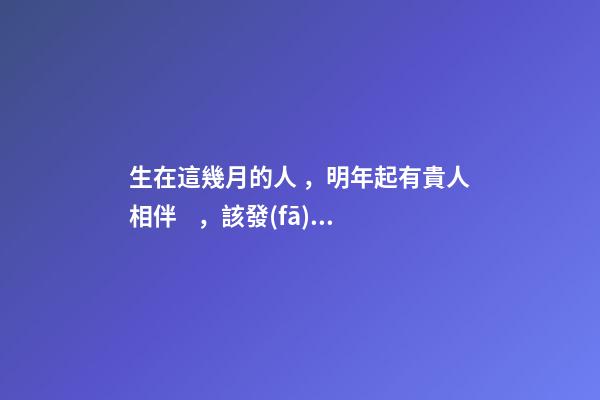 生在這幾月的人，明年起有貴人相伴，該發(fā)財了！